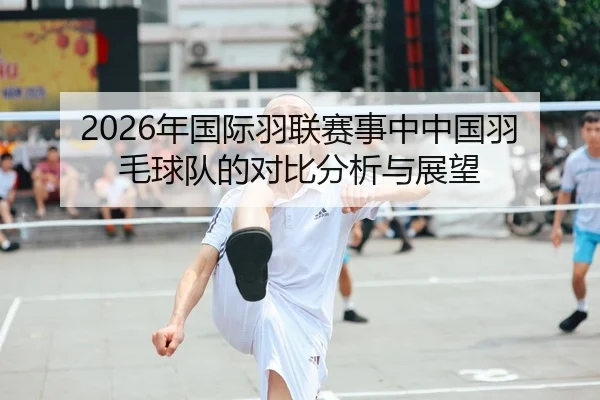 2026年国际羽联赛事中中国羽毛球队的对比分析与展望