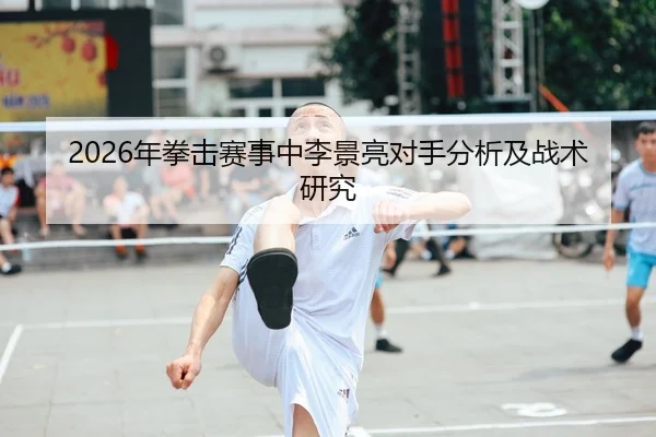 2026年拳击赛事中李景亮对手分析及战术研究