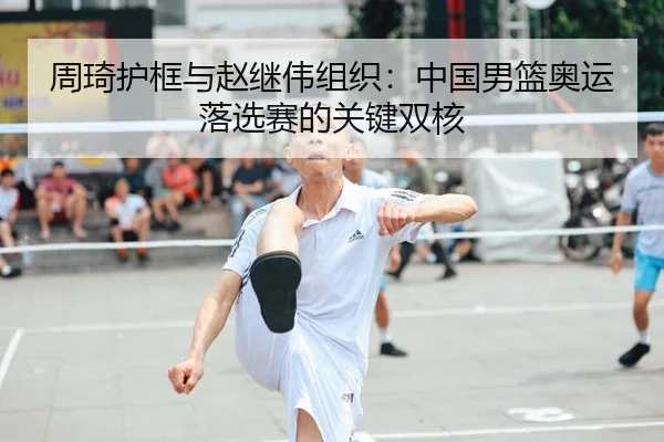 周琦护框与赵继伟组织：中国男篮奥运落选赛的关键双核