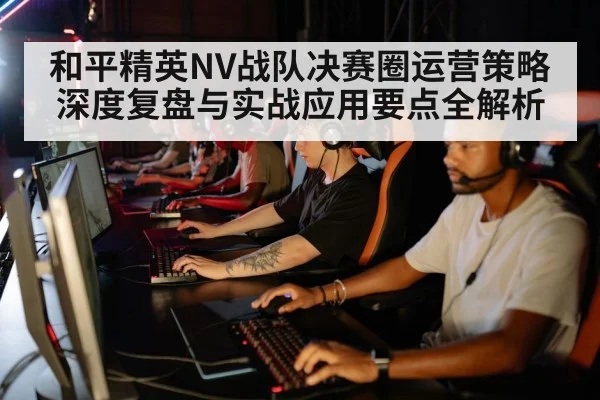 和平精英NV战队决赛圈运营策略深度复盘与实战应用要点全解析