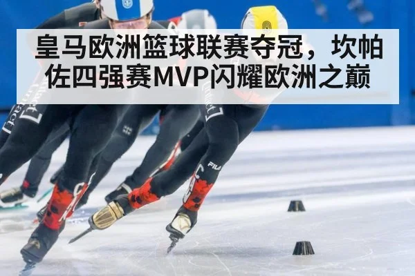 皇马欧洲篮球联赛夺冠,坎帕佐四强赛MVP闪耀欧洲之巅